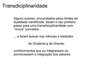 Transdiciplinaridade
Alguns autores, encurralados pelos limites da
dualidade cientificista, deram o seu primeiro
passo para uma transdisciplinaridade com
“novos” conceitos...
... e foram buscar nas ciências e tradições
do Ocidente e do Oriente,
conhecimentos que ou integrassem ou
promovessem a integração dos saberes.
 