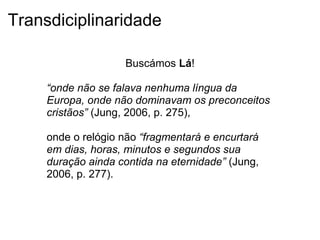 Transdiciplinaridade
Buscámos Lá!
“onde não se falava nenhuma língua da
Europa, onde não dominavam os preconceitos
cristãos” (Jung, 2006, p. 275),
onde o relógio não “fragmentará e encurtará
em dias, horas, minutos e segundos sua
duração ainda contida na eternidade” (Jung,
2006, p. 277).
 