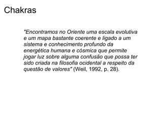 Chakras
"Encontramos no Oriente uma escala evolutiva
e um mapa bastante coerente e ligado a um
sistema e conhecimento profundo da
energética humana e cósmica que permite
jogar luz sobre alguma confusão que possa ter
sido criada na filosofia ocidental a respeito da
questão de valores" (Weil, 1992, p. 28).
 