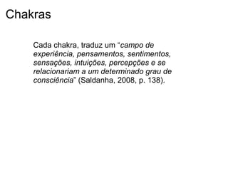 Chakras
Cada chakra, traduz um “campo de
experiência, pensamentos, sentimentos,
sensações, intuições, percepções e se
relacionariam a um determinado grau de
consciência” (Saldanha, 2008, p. 138).
 