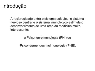 Introdução
A reciprocidade entre o sistema psíquico, o sistema
nervoso central e o sistema imunológico estimula o
desenvolvimento de uma área da medicina muito
interessante:
a Psiconeuroimunologia (PNI) ou
Psiconeuroendocrinoimunologia (PNE).
 