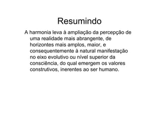 Resumindo
A harmonia leva à ampliação da percepção de
uma realidade mais abrangente, de
horizontes mais amplos, maior, e
consequentemente à natural manifestação
no eixo evolutivo ou nível superior da
consciência, do qual emergem os valores
construtivos, inerentes ao ser humano.
 