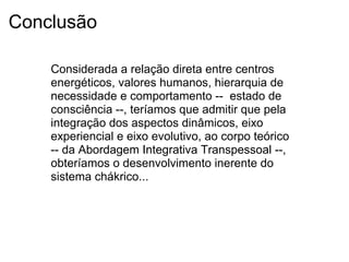 Conclusão
Considerada a relação direta entre centros
energéticos, valores humanos, hierarquia de
necessidade e comportamento -- estado de
consciência --, teríamos que admitir que pela
integração dos aspectos dinâmicos, eixo
experiencial e eixo evolutivo, ao corpo teórico
-- da Abordagem Integrativa Transpessoal --,
obteríamos o desenvolvimento inerente do
sistema chákrico...
 