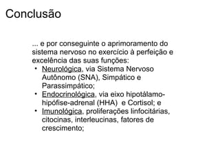 Conclusão
... e por conseguinte o aprimoramento do
sistema nervoso no exercício à perfeição e
excelência das suas funções:
• Neurológica, via Sistema Nervoso
Autônomo (SNA), Simpático e
Parassimpático;
• Endocrinológica, via eixo hipotálamo-
hipófise-adrenal (HHA) e Cortisol; e
• Imunológica, proliferações linfocitárias,
citocinas, interleucinas, fatores de
crescimento;
 