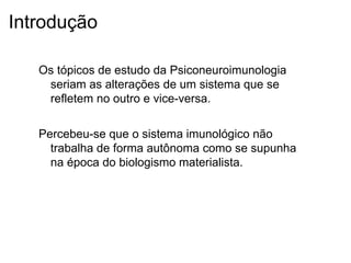 Introdução
Os tópicos de estudo da Psiconeuroimunologia
seriam as alterações de um sistema que se
refletem no outro e vice-versa.
Percebeu-se que o sistema imunológico não
trabalha de forma autônoma como se supunha
na época do biologismo materialista.
 