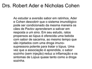 Drs. Robert Ader e Nicholas Cohen
Ao estudar a aversão sabor em ratinhos, Ader
e Cohen descobrir que o sistema imunológico
pode ser condicionado da mesma maneira os
cães de Pavlov aprenderam a salivar em
resposta a um sino. Em seu estudo, ratos
propensos ao lúpus é oferecida uma bebida
com sabor de sacarina, ao mesmo tempo que
são injetados com uma droga imuno-
supressora potente para tratar o lúpus. Uma
vez que a associação é aprendida, o sabor
sozinho (sem injeção) reduz a inflamação e os
sintomas de Lúpus quase tanto como a droga
sozinha.
 