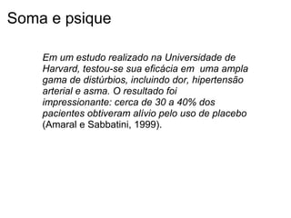 Soma e psique
Em um estudo realizado na Universidade de 
Harvard, testou-se sua eficácia em  uma ampla 
gama de distúrbios, incluindo dor, hipertensão 
arterial e asma. O resultado foi 
impressionante: cerca de 30 a 40% dos 
pacientes obtiveram alívio pelo uso de placebo
(Amaral e Sabbatini, 1999).
 