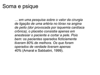 Soma e psique
… em uma pesquisa sobre o valor da cirurgia 
de ligação de uma artéria no tórax na angina 
de peito (dor provocada por isquemia cardíaca 
crônica), o placebo consistia apenas em 
anestesiar o paciente e cortar a pele. Pois 
bem: os pacientes operados ficticiamente 
tiveram 80% de melhora. Os que foram 
operados de verdade tiveram apenas 
40% (Amaral e Sabbatini, 1999).
 