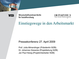 Einstiegswege in den Arbeitsmarkt Pressekonferenz 27. April 2009 Prof. Jutta Allmendinger (Präsidentin WZB) Dr. Johannes Giesecke (Projektleitung WZB) Jan Paul Heisig (Projektmitarbeiter WZB) 