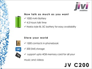 N o w t a l k a s much a s you want 
 1000 mAh Battery 
 4.5 hours talk time 
 Nokia style BL 5C battery for easy availability 
S t o r e y o u r wo r l d 
 1500 contacts in phonebook 
 500 SMS storage 
 support upto 4GB memory card for all your 
music and videos 
JV C2 0 0 
 