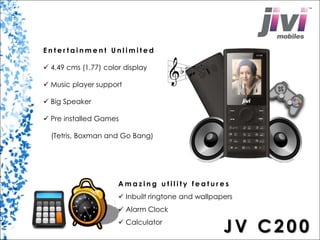 E n t e r t a i nme n t U n l imi t e d 
 4.49 cms (1.77) color display 
 Music player support 
 Big Speaker 
 Pre installed Games 
(Tetris, Boxman and Go Bang) 
Ama z i n g u t i l i t y f e a t u r e s 
 Inbuilt ringtone and wallpapers 
 Alarm Clock 
 Calculator JV C2 0 0 
 