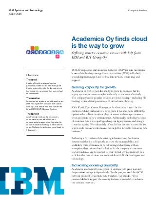 IBM Systems and Technology                                                                                      Computer Services
Case Study




                                                          Academica Oy finds cloud
                                                          is the way to grow
                                                          Offering smarter customer services with help from
                                                          IBM and ICT Group Oy


                                                          With 60 employees and an annual turnover of $19 million, Academica
                                                          is one of the leading managed service providers (MSP) in Finland,
             Overview
                                                          specializing in managed and co-location services, consulting, and
             The need                                     support.
             Leading Finnish managed service
             provider Academica wanted to support
             business growth and offer its customers      Gaining capacity for growth
             the freedom to provision their own virtual   Academica wanted to gain the ability to grow its business, but its
             environments.                                legacy systems were too complex and costly to scale out effectively.
             The solution                                 The company’s most popular services are cloud hosting – including file
             Implemented a private cloud based on an      hosting, virtual desktop services, and virtual server hosting.
             IBM Flex System™ solution with nodes
             running Citrix XenServer and connected
                                                          Kalle Koski, Data Centre Manager at Academica, explains: “As the
             to an IBM® XIV® Storage System.
                                                          number of cloud customers we serve grew, it became more difficult to
             The benefit                                  optimize the utilization of our physical server and storage resources
             A self-service web portal empowers
                                                          when provisioning new environments. Additionally, exploding volumes
             customers to provision their own
             servers and storage online. Expected to      of customer data were rapidly pushing our legacy servers and storage
             accommodate business growth over ten         towards capacity. We realized that if we did not develop a cost-effective
             years. Reduced maintenance workload by       way to scale out our environment, we might be forced to turn away new
             30 percent.
                                                          business.”

                                                          Following a full review of the existing infrastructure, Academica
                                                          determined that it could greatly improve the manageability and
                                                          scalability of its environment by refreshing its hardware with an
                                                          enterprise-class private cloud solution. As the company’s customers
                                                          use Citrix XenClient to connect to their virtual environments, it was
                                                          vital that the new solution was compatible with XenServer hypervisor
                                                          technology.

                                                          Increasing access granularity
                                                          Academica also wanted to empower its customers to provision and
                                                          de-provision storage independently. “In the past, we used the iSCSI
                                                          network protocol to facilitate data transfers,” says Koski. “This
                                                          protocol did not support the security features we needed to enhance
                                                          our customer services.
 