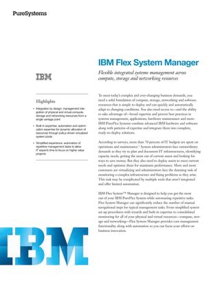 IBM Flex System Manager
                                                    Flexible integrated systems management across
                                                    compute, storage and networking resources


                                                    To meet today’s complex and ever-changing business demands, you
         Highlights                                 need a solid foundation of compute, storage, networking and software
                                                    resources that is simple to deploy and can quickly and automatically
     Integration by design: management inte-
●● ● ●
                                                    adapt to changing conditions. You also need access to—and the ability
     gration of physical and virtual compute,
     storage and networking resources from a
                                                    to take advantage of—broad expertise and proven best practices in
     single vantage point                           systems management, applications, hardware maintenance and more.
                                                    IBM PureFlex Systems combine advanced IBM hardware and software
     Built-in expertise: automation and optimi-
●● ● ●


     zation expertise for dynamic allocation of     along with patterns of expertise and integrate them into complete,
     resources through policy-driven virtualized    ready-to-deploy solutions.
     system pools

●● ● ●
         Simplified experience: automation of       According to surveys, more than 70 percent of IT budgets are spent on
         repetitive management tasks to allow       operations and maintenance.1 System administrators face extraordinary
         IT experts time to focus on higher value   demands as they try to plan and document IT infrastructures, identifying
         projects
                                                    capacity needs, getting the most out of current assets and looking for
                                                    ways to save money. But they also need to deploy assets to meet current
                                                    needs and optimize them for maximum performance. More and more
                                                    customers are virtualizing and administrators face the daunting task of
                                                    monitoring a complex infrastructure and fixing problems as they arise.
                                                    This task may be complicated by multiple tools that aren’t integrated
                                                    and offer limited automation.

                                                    IBM Flex System™ Manager is designed to help you get the most
                                                    out of your IBM PureFlex System while automating repetitive tasks.
                                                    Flex System Manager can significantly reduce the number of manual
                                                    navigational steps for typical management tasks. From simplified system
                                                    set-up procedures with wizards and built-in expertise to consolidated
                                                    monitoring for all of your physical and virtual resources—compute, stor-
                                                    age and networking—Flex System Manager provides core management
                                                    functionality along with automation so you can focus your efforts on
                                                    business innovation.
 