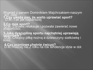 Wywiad z panem Dominikiem Majchrzakiem-naszym w-f  – istą: 1.Czy uważa pan, że warto uprawiać sport? D.M.-Tak jak najbardziej . 2.Co daje sport? D.M.-Zdrowie,relaksuje i pozwala zawierać nowe znajomości. 3.Jaką dyscyplinę sportu najchętniej uprawiają uczniowie? D.M.-Chłopcy piłkę nożną a dziewczyny siatk ó wkę i kosz. 4.Czy uczniowe chętnie ćwiczą? D.M.-Razcej nie.Z roku na rok tendencja idzie w d ó ł. 