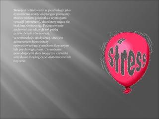Stres  jest definiowany w psychologii jako dynamiczna  relacja adaptacyjna  pomiędzy możliwościami jednostki a wymogami sytuacji (stresorem), charakteryzująca się brakiem równowagi. Podejmowanie zachowań zaradczych jest próbą przywrócenia równowagi. W terminologii medycznej, stres jest zaburzeniem homeostazy spowodowanym czynnikiem fizycznym lub psychologicznym. Czynnikami powodującymi stres mogą być czynniki umysłowe, fizjologiczne, anatomiczne lub fizyczne. 