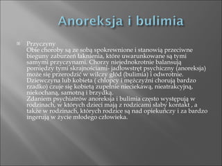 Przyczyny Obie choroby są ze sobą spokrewnione i stanowią przeciwne bieguny zaburzeń łaknienia, które uwarunkowane są tymi samymi przyczynami. Chorzy niejednokrotnie balansują pomiędzy tymi skrajnościami- jadłowstręt psychiczny (anoreksja) może się przerodzić w wilczy głód (bulimia) i odwrotnie. Dziewczyna lub kobieta ( chłopcy i mężczyźni chorują bardzo rzadko) czuje się kobietą zupełnie nieciekawą, nieatrakcyjną, niekochaną, samotną i brzydką. Zdaniem psychiatrów anoreksja i bulimia często występują w rodzinach, w których dzieci mają z rodzicami słaby kontakt , a także w rodzinach, których rodzice są nad opiekuńczy i za bardzo ingerują w życie młodego człowieka. 