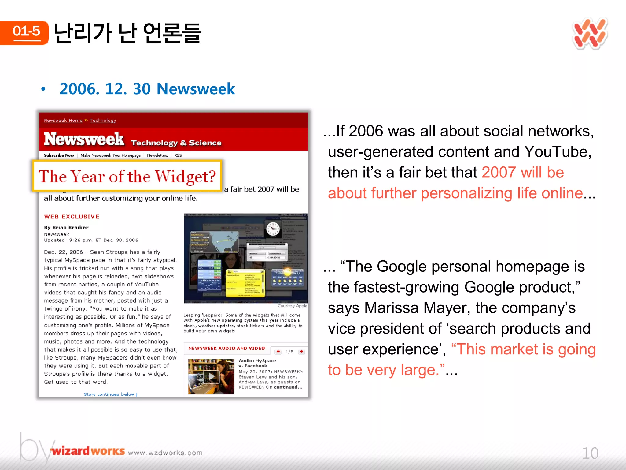 01-5    난리가 난 얶롞들

       • 2006. 12. 30 Newsweek

                                 ...If 2006 was all about social networks,
                                  user-generated content and YouTube,
                                  then it‟s a fair bet that 2007 will be
                                  about further personalizing life online...



                                 ... “The Google personal homepage is
                                  the fastest-growing Google product,”
                                  says Marissa Mayer, the company‟s
                                  vice president of „search products and
                                  user experience‟, “This market is going
                                  to be very large.”...




                                                                         10
 