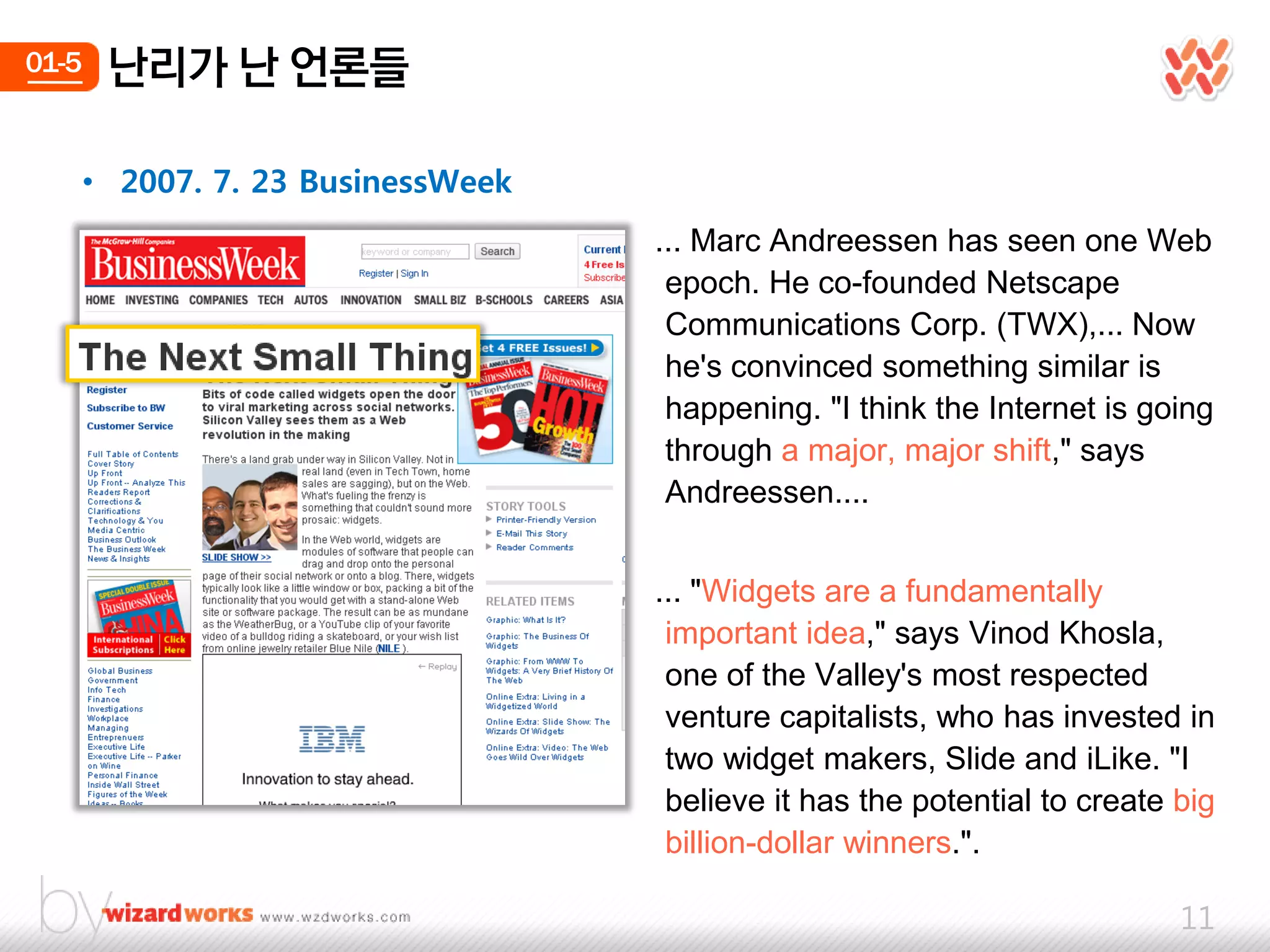 01-5    난리가 난 얶롞들

       • 2007. 7. 23 BusinessWeek
                                    ... Marc Andreessen has seen one Web
                                     epoch. He co-founded Netscape
                                     Communications Corp. (TWX),... Now
                                     he's convinced something similar is
                                     happening. "I think the Internet is going
                                     through a major, major shift," says
                                     Andreessen....


                                    ... "Widgets are a fundamentally
                                     important idea," says Vinod Khosla,
                                     one of the Valley's most respected
                                     venture capitalists, who has invested in
                                     two widget makers, Slide and iLike. "I
                                     believe it has the potential to create big
                                     billion-dollar winners.".

                                                                            11
 