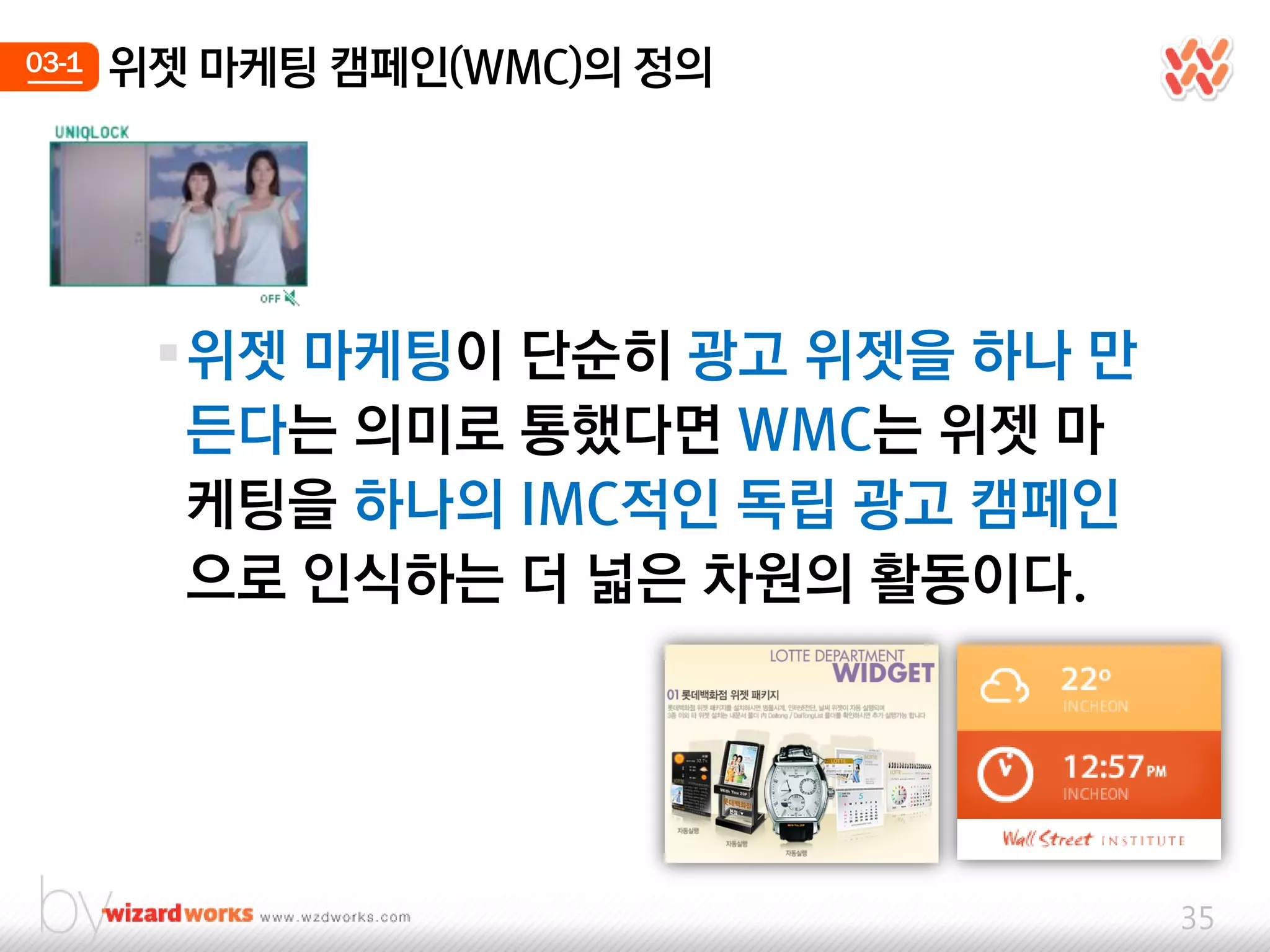 03-1   위젯 마케팅 캠페인(WMC)의 정의




        위젯 마케팅이 단숚히 광고 위젯을 하나 만
         든다는 의미로 통했다면 WMC는 위젯 마
         케팅을 하나의 IMC적인 독립 광고 캠페인
         으로 인식하는 더 넓은 차웎의 홗동이다.




                                   35
 