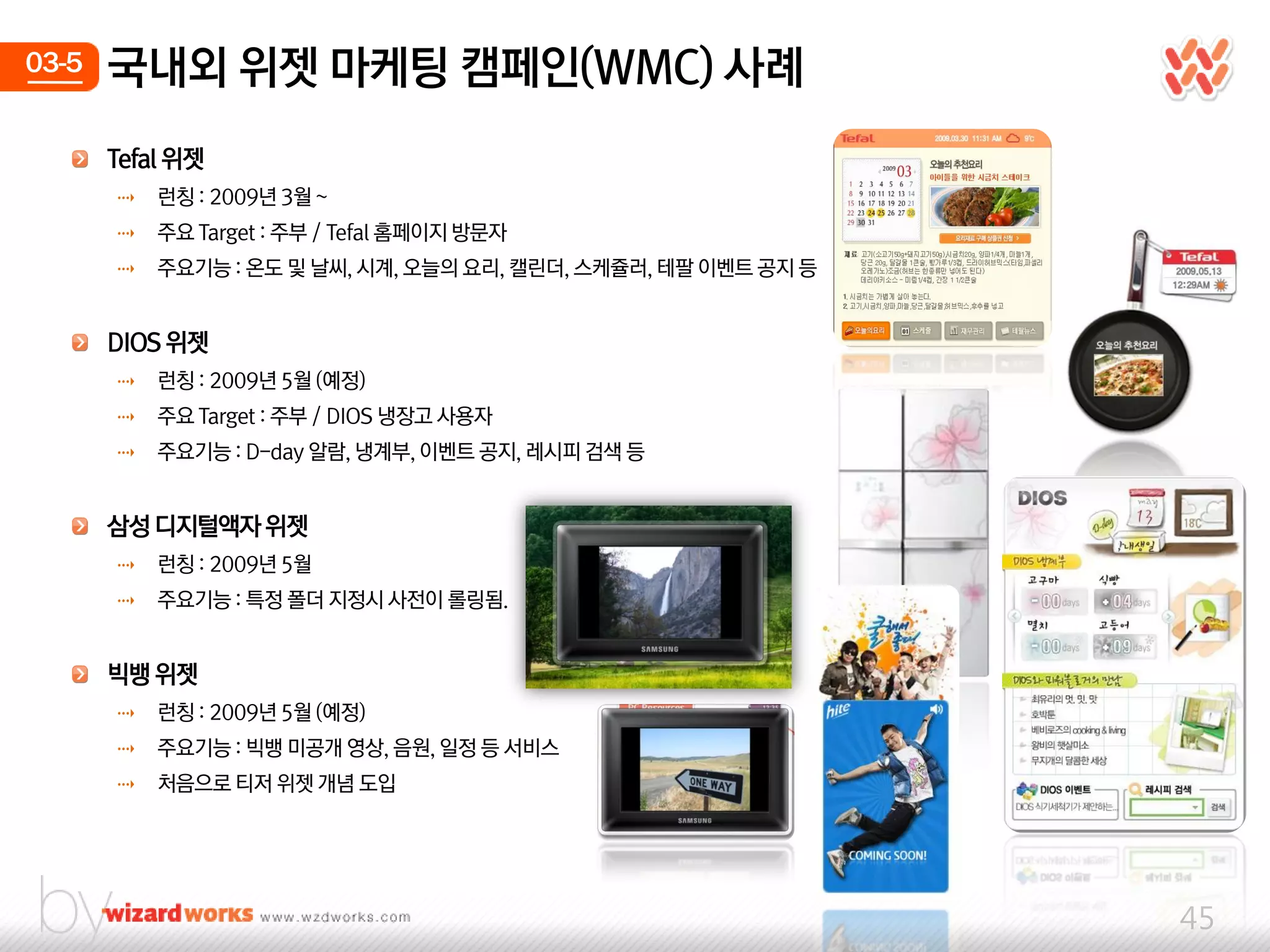 03-5   국내외 위젯 마케팅 캠페인(WMC) 사례
       Tefal 위젯
       ⇢   런칭 : 2009년 3웏 ~
       ⇢   주요 Target : 주부 / Tefal 홈페이지 방문자
       ⇢   주요기능 : 온도 및 날씨, 시계, 오늘의 요리, 캘릮더, 스케쥴러, 테팔 이벤트 공지 등


       DIOS 위젯
       ⇢   런칭 : 2009년 5웏 (예정)
       ⇢   주요 Target : 주부 / DIOS 냉장고 사용자
       ⇢   주요기능 : D-day 알람, 냉계부, 이벤트 공지, 레시피 검색 등


       삼성 디지털액자 위젯
       ⇢   런칭 : 2009년 5웏
       ⇢   주요기능 : 특정 폴더 지정시 사젂이 롤링됨.


       빅뱅 위젯
       ⇢   런칭 : 2009년 5웏 (예정)
       ⇢   주요기능 : 빅뱅 미공개 영상, 음웎, 일정 등 서비스
       ⇢   처음으로 티저 위젯 개념 도입




                                                                45
 