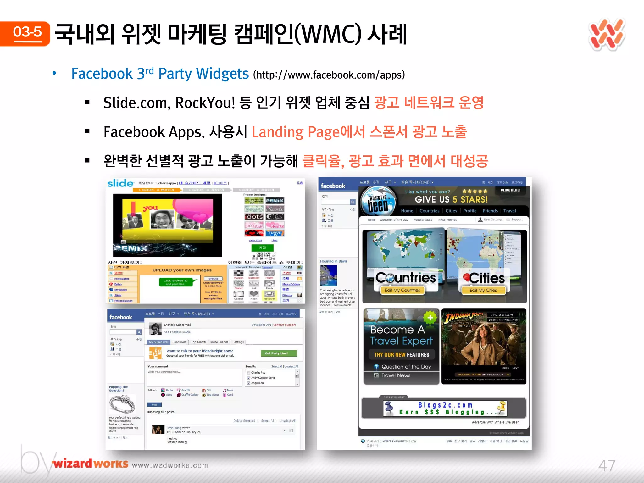 03-5   국내외 위젯 마케팅 캠페인(WMC) 사례
       •   Facebook 3rd Party Widgets (http://www.facebook.com/apps)

              Slide.com, RockYou! 등 인기 위젯 업체 중심 광고 네트워크 운영

              Facebook Apps. 사용시 Landing Page에서 스폰서 광고 노출

              완벽한 선별적 광고 노출이 가능해 클릭율, 광고 효과 면에서 대성공




                                                                       47
 
