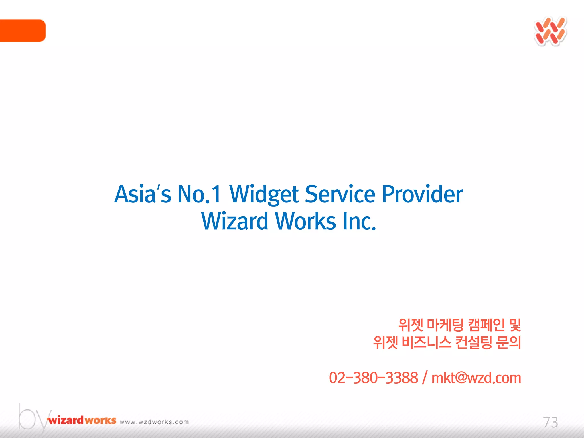 Asia’s No.1 Widget Service Provider
         Wizard Works Inc.



                            위젯 마케팅 캠페인 및
                          위젯 비즈니스 컨설팅 문의

                     02-380-3388 / mkt@wzd.com


                                                 73
 