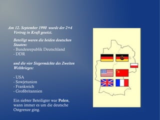 Am 12. September 1990 wurde der 2+4
Vertrag in Kraft gesetzt.
Beteiligt waren die beiden deutschen
Staaten:
- Bundesrepublik Deutschland
- DDR
und die vier Siegermächte des Zweiten
Weltkrieges:
- USA
- Sowjetunion
- Frankreich
- Großbritannien
Ein siebter Beteiligter war Polen,
wann immer es um die deutsche
Ostgrenze ging.
 