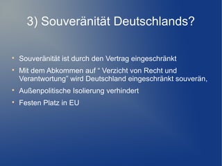 3) Souveränität Deutschlands?

Souveränität ist durch den Vertrag eingeschränkt

Mit dem Abkommen auf “ Verzicht von Recht und
Verantwortung” wird Deutschland eingeschränkt souverän,

Außenpolitische Isolierung verhindert

Festen Platz in EU
 