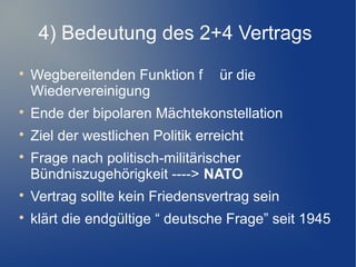 4) Bedeutung des 2+4 Vertrags

Wegbereitenden Funktion f ür die
Wiedervereinigung

Ende der bipolaren Mächtekonstellation

Ziel der westlichen Politik erreicht

Frage nach politisch-militärischer
Bündniszugehörigkeit ----> NATO

Vertrag sollte kein Friedensvertrag sein

klärt die endgültige “ deutsche Frage” seit 1945
 