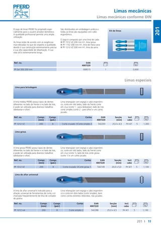 Limas mecânicas 
Limas mecânicas conforme DIN 
11 
201 
201 I 
O jogo de limas PFERD foi projetado espe-cialmente 
para o usuário amador doméstico. 
A qualidade profissional permite uma ampla 
utilização. 
As limas estão de acordo com as exigências 
mais elevadas no que diz respeito à qualidade, 
devido à sua construção extremamente precisa 
e sua alta capacidade de rebarbação. A sua 
vida útil é extremamente longa. 
São distribuídos em embalagem prática e 
todas as limas são equipadas com cabo 
ergonômico. 
O jogo é composto por uma lima de cada: 
■■PF 1512 VZ 200 mm H1, lima grosa 
■■PF 1152 200 mm H1, lima de meia cana 
■■PF 1212 VZ 200 mm H1, lima de serra 
Ref. no. EAN 
4007220 
Kit de limas 
PF-Set 300 200 mm 008515 1 0,600 
Limas especiais 
Lima para bricolagem 
A lima Hobby PFERD possui tipos de dentes 
diferentes no lado da frente e no lado de trás, 
e pode ser utilizada para diversos trabalhos 
(desbastar e afiar). 
Ref. no. Compr. 
[mm] 
Compr. 
[pol.] 
Lima retangular com espiga e cabo ergonômi-co, 
corte em três lados, lado da frente corte 
em cruz (corte 1 - para desbastar), lado de trás 
corte simples (corte 2 - para afiar) e um canto 
picado. 
Cortes EAN 
4007220 
Secção 
[mm] 
Incl. 
cabo 
PF 1212 VZ 200 8 Corte cruzado 1/Corte simples 2 542293 25,0 x 4,5 FH 4/1 5 1,300 
Lima grosa 
A lima grosa PFERD possui tipos de dentes 
diferentes no lado da frente e no lado de trás, 
e pode ser utilizada para diversos trabalhos 
(desbastar e afiar). 
Ref. no. Compr. 
[mm] 
Compr. 
[pol.] 
Lima retangular com espiga e cabo ergonômi-co, 
corte em três lados, lado da frente corte 
em cruz (corte 1), lado de trás corte grosa 
(corte 1) e um canto picado. 
Cortes EAN 
4007220 
Secção 
[mm] 
Incl. 
cabo 
PF 1512 VZ 200 8 Corte cruzado 1/Corte grosa 1 542149 20,0 x 5,0 FH 4/1 5 1,100 
Lima de afiar universal 
A lima de afiar universal é indicada para a 
afiação universal de ferramentas de corte, e é 
chamada freqüentemente de lima de cortador 
de grama. 
Ref. no. Compr. 
[mm] 
Compr. 
[pol.] 
Lima retangular com espiga e cabo ergonômi-co 
e corte em dois lados (corte simples), bem 
como cantos estreitos redondos, não picados. 
Cortes EAN 
4007220 
Secção 
[mm] 
Incl. 
cabo 
PF 1212 ruk 200 8 Corte simples 2 542286 25,0 x 4,5 FH 4/1 5 1,130 
 