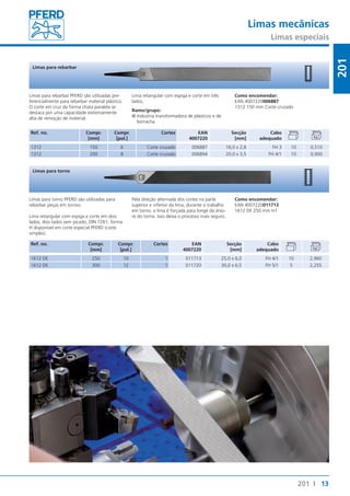 Limas mecânicas 
Limas especiais 
13 
201 
201 I 
Limas para rebarbar 
Limas para rebarbar PFERD são utilizadas pre-ferencialmente 
para rebarbar material plástico. 
O corte em cruz da forma chata paralela se 
destaca por uma capacidade extremamente 
alta de remoção de material. 
Ref. no. Compr. 
[mm] 
Compr. 
[pol.] 
Lima retangular com espiga e corte em três 
lados. 
Ramo/grupo: 
■■Indústria transformadora de plásticos e de 
borracha 
Cortes EAN 
4007220 
Como encomendar: 
EAN 4007220006887 
1312 150 mm Corte cruzado 
Secção 
[mm] 
Cabo 
adequado 
1312 150 6 Corte cruzado 006887 16,0 x 2,8 FH 3 10 0,510 
1312 200 8 Corte cruzado 006894 20,0 x 3,5 FH 4/1 10 0,900 
Limas para torno 
Limas para torno PFERD são utilizadas para 
rebarbar peças em tornos. 
Lima retangular com espiga e corte em dois 
lados, dois lados sem picado, DIN 7261, forma 
H disponível em corte especial PFERD (corte 
simples). 
Ref. no. Compr. 
[mm] 
Pela direção alternada dos cortes na parte 
superior e inferior da lima, durante o trabalho 
em torno, a lima é forçada para longe da árvo-re 
do torno. Isso deixa o processo mais seguro. 
Compr. 
[pol.] 
Cortes EAN 
4007220 
Como encomendar: 
EAN 4007220011713 
1612 DE 250 mm H1 
Secção 
[mm] 
Cabo 
adequado 
1612 DE 250 10 1 011713 25,0 x 6,0 FH 4/1 10 2,960 
1612 DE 300 12 1 011720 30,0 x 6,5 FH 5/1 5 2,255 
 