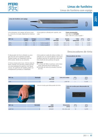 Limas de funileiro 
Limas de funileiro com espiga 
17 
201 
Como encomendar: 
EAN 40072200016282 
299 c 350 mm Corte cruzado 1 
Lima em avulso para descascador de 
tinta 
201 I 
Limas de funileiro com espiga 
Lima retangular, com espiga, de forma conve-xa, 
corte de um só lado, disponível em diversos 
cortes. 
Ref. no. Compr. 
[mm] 
Compr. 
[pol.] 
A lima pode ser utilizada sem suporte, com 
cabo. 
Cortes EAN 
4007220 
Secção 
[mm] 
Cabo 
adequado 
299 c 350 14 Corte cruzado 1 016282 34,5 x 7,6 FH 5/1 5 3,350 
299 c 350 14 Corte cruzado 3 016299 34,5 x 7,6 FH 5/1 5 3,350 
Descascadores de tinta 
O descascador de tinta é utilizado na usina-gem 
fina de micro-superfícies pintadas. 
Também podem ser trabalhados locais de 
difícil acesso, devido ao seu tamanho. 
A forma convexa evita riscos. A forma ideal do 
dente, fresado com precisão e afiado permite 
uma alta qualidade da superfície, sem deixar 
marcas. As superfícies de trabalho podem ser 
imediatamente pintadas ou trabalhadas. 
A lima pode ser usada de ambos os lados, e é 
utilizada com um suporte plástico. Este supor-te 
plástico permite um ajuste bem preciso da 
lima através de dois parafusos de ajuste. 
Operação: 
■■Correção de falhas na pintura, como impu-rezas, 
partículas de pó e bolhas de ar 
■■Remoção de restos de camadas finíssimas 
de tinta 
Ref. no. Dentado EAN 
4007220 
Descascadores de tinta 
Lima em avulso 
LAH 3 016428 LAHF 50 1 0,120 
Lima em avulso para descascador de tinta. 
Ref. no. Dentado EAN 
4007220 
Dimensões 
[mm] 
LAHF 50 3 016329 50 x 36 x 4,8 10 0,470 
 