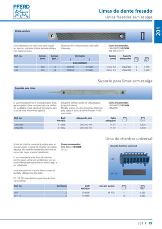 Limas de dente fresado 
Limas fresadas sem espiga 
19 
201 
201 I 
Chata paralela 
Lima retangular com dois furos para fixação 
no suporte, nos lados chatos dentado oblíquo 
com quebra-cavaco. 
Ref. no. Compr. 
[mm] 
Compr. 
[pol.] 
Disponível em comprimentos e dentados 
diferentes. 
Como encomendar: 
EAN 4007220015834 
296 300 mm Z1 
Dentados Secção 
[mm] 
Suporte 
1 2 adequados 
EAN 4007220 
296 300 12 015834 015841 31,0 x 5,0 296a/300 5 1,150 
296 350 14 015858 015865 36,0 x 5,5 296a/350 5 1,600 
Suporte para limas sem espiga 
Suportes para limas 
O suporte ergonômico e reutilizável para limas 
garante guiar a lima com precisão e os melho-res 
resultados. Troca rápida de ferramenta sem 
o uso de uma ferramenta especial. 
O suporte também pode ser utilizado para 
limas de funileiro. 
Modelo prático em dois tamanhos diferentes 
para todas as limas de dente fresado PFERD 
disponíveis. 
Ref. no. EAN 
4007220 
Como encomendar: 
EAN 4007220015896 
296a/300 
Adequado para Cabo 
adequado 
296a/300 015896 296 300 mm FH 5/1 1 0,220 
296a/350 015902 296 350 mm FH 5/1 1 0,330 
Lima de chanfrar universal 
A lima de chanfrar universal é própria para re-moção 
simples e rápida de rebarba nas arestas 
da peça. São também excelentes para afiar os 
cantos das peças a serem trabalhadas. 
O suporte especial para limas de chanfrar 
permite guiar a lima sem problemas e um po-sicionamento 
retangular preciso sobre a peça a 
ser trabalhada. 
Lima retangular em suporte plástico especial, 
dentado oblíquo nos dois lados. 
KF 110 Z2 Lima substituta para lima de chan-frar 
universal. 
Como encomendar: 
EAN 4007220016008 
UKF Z2 
Ref. no. Dentados EAN 
4007220 
Lima de chanfrar universal 
UKF 
KF 110 
Lima em avulso 
UKF 2 016008 KF 110 1 0,230 
KF 110 2 015995 - 10 0,930 
 