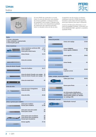 Limas 
Índice 
2 I 201 
As limas PFERD são conhecidas no mundo 
inteiro, há cerca de 200 anos, como produto 
de primeira qualidade. A utilização de limas 
de qualidade é mais rentável. O elevado rendi-mento 
de corte e uma extraordinária qualidade 
de acabamento das superfícies permitem 
reduzir os elevados custos de mão de obra. 
A experiência de dois séculos na indústria 
metalúrgica, permitiu à PFERD desenvolver 
formatos e cortes ideais de limas específicas, 
tanto para indústria como para o artesanato. 
A técnica de fabricação sofisticada e os con-troles 
de qualidade confiáveis, certificados con-forme 
DIN EN ISO 9001, garantem a excelente 
qualidade PFERD 
Índice Página 
■■Cortes e dentados 3 
■■Bem embalado e apresentado 4 
■■Informações gerais 5 
Limas mecânicas 
Limas mecânicas conforme DIN 6-11 
Limas especias 11-13 
Limas para metal macio 12 
Limas chaves 14-15 
Limas de contato 15 
Limas de dente fresado 
Limas de funileiro 16-17 
Limas de dente fresado com espiga 18 
Limas de dente fresado sem espiga 19 
Limas de metal duro 20 
Limas de afi ar 
Limas de serra triangulares 21-22 
Limas de afi ar 22-23 
Limas de afi ar 24-26 
Limas e grosas para madeira 
Limas para madeira 27 
Grosas para madeira 27-28 
Lima para casco de cavalo 29 
Grosa para cavalo 29 
Limas grosa para escultores 29 
Limas grosa para escadarias 30 
Grosas para escadarias 30 
Grosas agulha 31-32 
Índice Página 
Limas de precisão 
Limas com espiga 33-36 
Limas CORINOX 37-38 
Limas agulha CORINOX 38 
Limas agulha 39-42 
Limas Handy 43 
Limas 44-48 
e grosas curvas 
Cabos, estojos, escova para limas 
Cabos para limas 49-50 
Escova para limas 51 
As informações detalhadas e 
os dados para pedido das limas 
diamantadas podem ser obtidos 
no catálogo 205. 
Rebarbador manual 
Rebarbador manual 52 
 