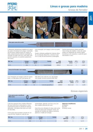 Limas e grosas para madeira 
Grosas de ferrador 
Dentes extremamente afiados garantem 
menor tempo de trabalho. Cascos de cavalo 
podem ser trabalhados de maneira rápida, 
econômica e sem prejudicar a saúde de quem 
esta lixando o casco. 
29 
201 
201 I 
Lima para casco de cavalo 
É altamente indicada para trabalhos em cascos 
de cavalo e ferraduras com pregos. O dentado 
da lima possui quebra-cavaco em ambos os 
lados, proporcionando altíssima qualidade de 
remoção (um lado corte fino, outro lado corte 
grosso) e garante um excelente acabamento 
nos cascos. 
Ref. no. Compr. 
[mm] 
Lima retangular com espiga e corte nos quatro 
lados. 
Devido a elevada qualidade do material utiliza-do 
na produção dessa lima, a dureza é supe-rior 
e a vida útil da ferramenta é prolongada. 
Compr. 
[pol.] 
Cortes EAN 
4007220 
Secção 
[mm] 
3515 350 14 Corte fresado 809631 44,0 x 6,0 5 2,600 
Grosa de ferrador com espiga 
Lima retangular com espiga e corte em quatro 
lados, um lado plano com corte grosar um 
Ref. no. Compr. 
[mm] 
lado plano com corte em cruz, dois bordos 
com picado, forma B conforme DIN 7263. 
Compr. 
[pol.] 
Cortes EAN 
4007220 
Secção 
[mm] 
3510 350 14 Corte de grosa/lima 1 009901 40,0 x 6,0 5 3,200 
Grosas especiais 
Lima grosa para escultores 
Meia cana 
Cada lima apresenta dois modelos diferentes 
de corte (corte lima e corte grosa) e, conse-qüentemente 
pode ser utilizada em diversas 
aplicações. Lima grosa meia cana com corte 
em dois lados. 
A lima grosa para escultores consiste em um 
corpo de lima, forjada em cada de suas 
Ref. no. Compr. 
[mm] 
extremidades, obtendo uma lima curva com 
dois modelos diferentes de corte. 
Estas limas são utilizadas em áreas onde outras 
formas de grosa não conseguem acesso, por 
exemplo em entalhes de madeira, esculturas, 
plásticos e moldes de fundição. 
Compr. 
[pol.] 
Materiais trabalháveis: 
■■Madeira 
■■Chifre 
■■Pedras macias 
Cortes EAN 
4007220 
3553 200 8 2 009932 5 0,215 
 