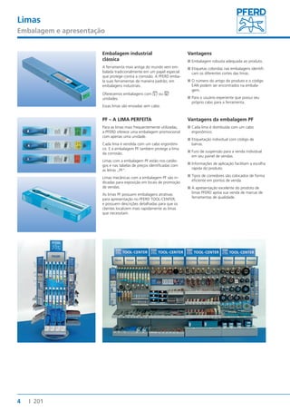 Limas 
Embalagem e apresentação 
4 I 201 
Embalagem industrial 
clássica 
A ferramenta mais antiga do mundo vem em-balada 
tradicionalmente em um papel especial 
que protege contra a corrosão. A PFERD emba-la 
suas ferramentas de maneira padrão, em 
embalagens industriais. 
Oferecemos embalagens com 5 ou 10 
unidades. 
Essas limas são enviadas sem cabo. 
Vantagens 
■■Embalagem robusta adequada ao produto. 
■■Etiquetas coloridas nas embalagens identifi-cam 
os diferentes cortes das limas. 
■■O número do artigo do produto e o código 
EAN podem ser encontrados na embala-gem. 
■■Para o usuário experiente que possui seu 
próprio cabo para a ferramenta. 
PF – A LIMA PERFEITA 
Para as limas mais frequentemente utilizadas, 
a PFERD oferece uma embalagem promocional 
com apenas uma unidade. 
Cada lima é vendida com um cabo ergonômi-co. 
E a embalagem PF também protege a lima 
da corrosão. 
Limas com a embalagem PF estão nos catálo-gos 
e nas tabelas de preços identificadas com 
as letras „PF“. 
Limas mecânicas com a embalagem PF são in-dicadas 
para exposição em locais de promoção 
de vendas. 
As limas PF possuem embalagens atrativas 
para apresentação no PFERD TOOL-CENTER, 
e possuem descrições detalhadas para que os 
clientes localizem mais rapidamente as limas 
que necessitam. 
Vantagens da embalagem PF 
■■Cada lima é distribuída com um cabo 
ergonômico. 
■■Etiquetação individual com código de 
barras. 
■■Furo de suspensão para a venda individual 
em seu painel de vendas. 
■■Informações de aplicação facilitam a escolha 
rápida do produto. 
■■Tipos de corredores são colocados de forma 
eficiente em pontos de venda. 
■■A apresentação excelente do produto de 
limas PFERD apóia sua venda de marcas de 
ferramentas de qualidade. 
 