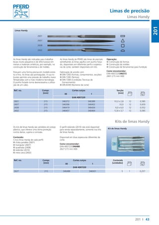 Limas de precisão 
Limas Handy 
Operação: 
■■Construção de formas 
■■Construção de moldes 
■■Construção de ferramentas para fundição 
Como encomendar: 
EAN 4007220346372 
2601 215 mm H00 
43 
201 
201 I 
2601 
2607 
2608 
2602 
Limas Handy 
As limas Handy são indicadas para trabalhar 
locais muito pequenos e de difícil acesso em 
metais e materiais sintéticos, por exemplo, na 
construção de ferramentas e de moldes. 
Possuem uma forma precisa em modelo estrei-to 
e fino. As limas são pontiagudas. A sua ro-bustez 
permite uma pressão de trabalho maior. 
Temperadas com a mais moderna tecnologia. 
O punho forjado torna desnecessária a utiliza-ção 
de um cabo. 
Ref. no. Compr. 
[mm] 
As limas Handy da PFERD são limas de precisão 
semelhantes às limas agulha com punho forja-do, 
disponíveis em diferentes perfis e espessu-ras 
de corte, também disponíveis em kits. 
Fabricação de acordo com: 
■■DIN 7283 (Formas, comprimentos, secções) 
■■DIN 7285 (Termos) 
■■DIN 7284 (Condições Técnicas de 
Fornecimento) 
■■DIN 8349 (Números de corte) 
Cortes suíços Secção 
00 1 [mm] 
EAN 4007220 
2601 215 346372 346389 10,3 x 2,8 12 0,585 
2607 215 346396 346402 10,0 12 0,650 
2608 215 346419 346426 6,0 x 6,0 12 0,552 
2602 215 346457 346464 12,8 x 3,7 12 0,585 
Kits de limas Handy 
Os kits de limas Handy são vendidos em estojo 
plástico, que oferece uma ótima proteção 
contra danos, sujeira e corrosão. 
Conteúdo: 
Cinco limas Handy de cada perfil: 
■■chata paralela (2601) 
■■triangular (2607) 
■■quadrada (2408) 
■■redonda (2610) 
■■meia cana (2602) 
Ref. no. Compr. 
[mm] 
O perfil redondo (2610) não está disponível 
para venda separadamente, somente nos kits 
de limas Handy. 
Disponível em duas espessuras diferentes de 
corte. 
Como encomendar: 
EAN 4007220346488 
2627 215 mm H00 
Kit de limas Handy 
Cortes suíços Conteúdo 
00 1 [unidades] 
EAN 4007220 
2627 215 346488 346501 5 1 0,257 
 