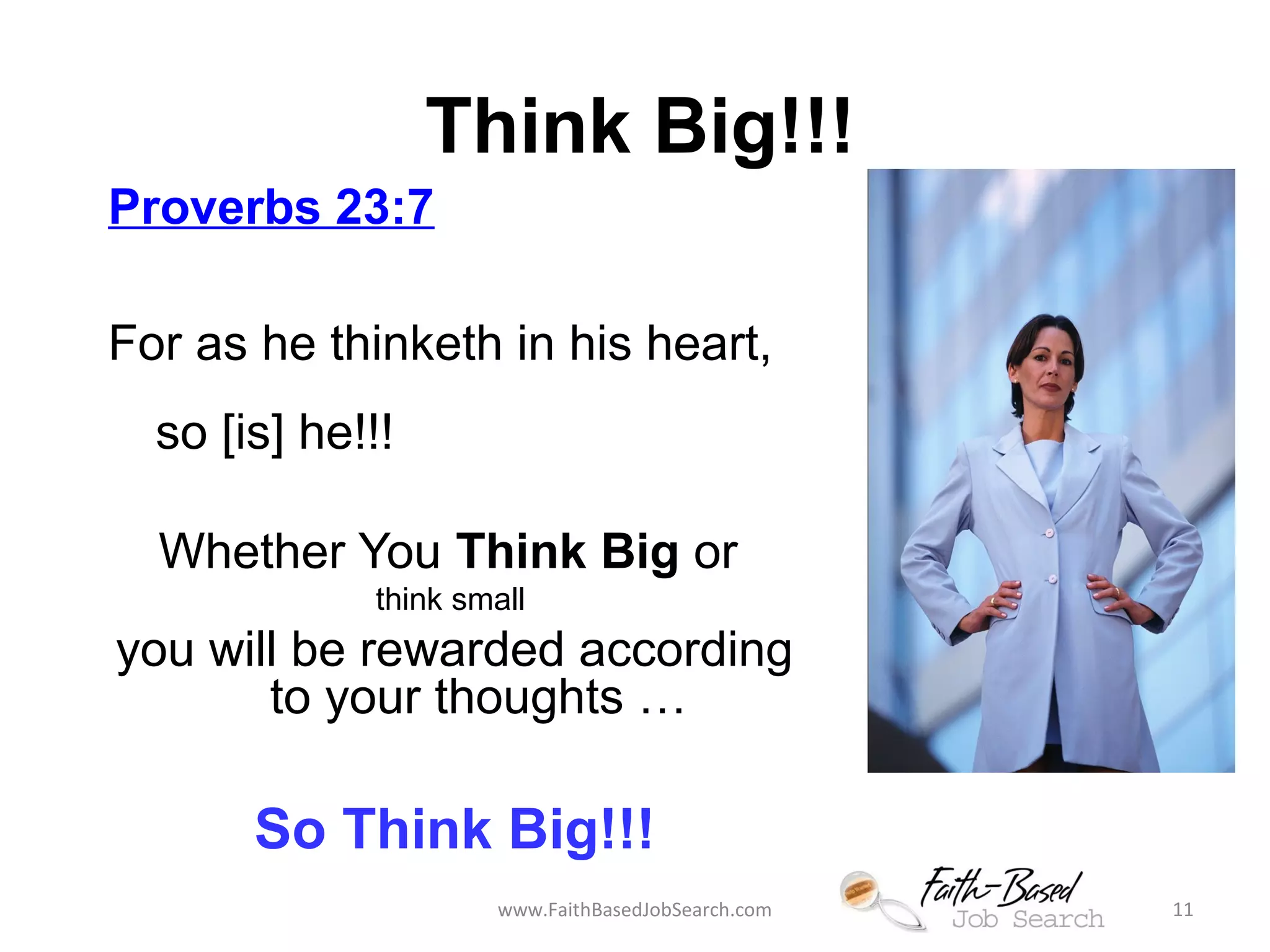 Think Big!!! 
Proverbs 23:7 
For as he thinketh in his heart, 
so [is] he!!! 
Whether You Think Big or 
think small 
you will be rewarded according 
to your thoughts … 
So Think Big!!! 
www.FaithBasedJobSearch.com 11 
 