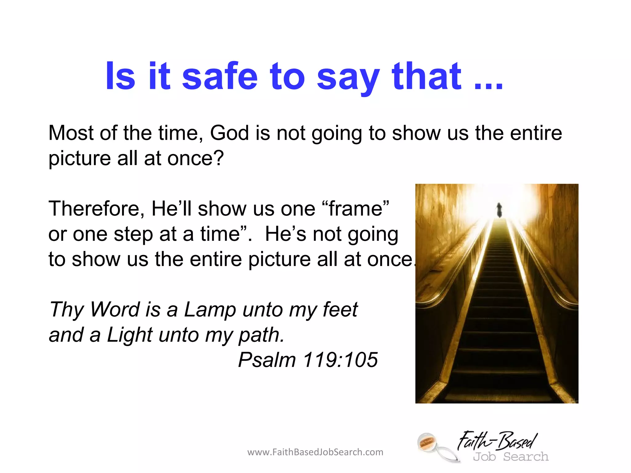 Is it safe to say that ... 
Most of the time, God is not going to show us the entire 
picture all at once? 
Therefore, He’ll show us one “frame” 
or one step at a time”. He’s not going 
to show us the entire picture all at once. 
Thy Word is a Lamp unto my feet 
and a Light unto my path. 
Psalm 119:105 
www.FaithBasedJobSearch.com 
 