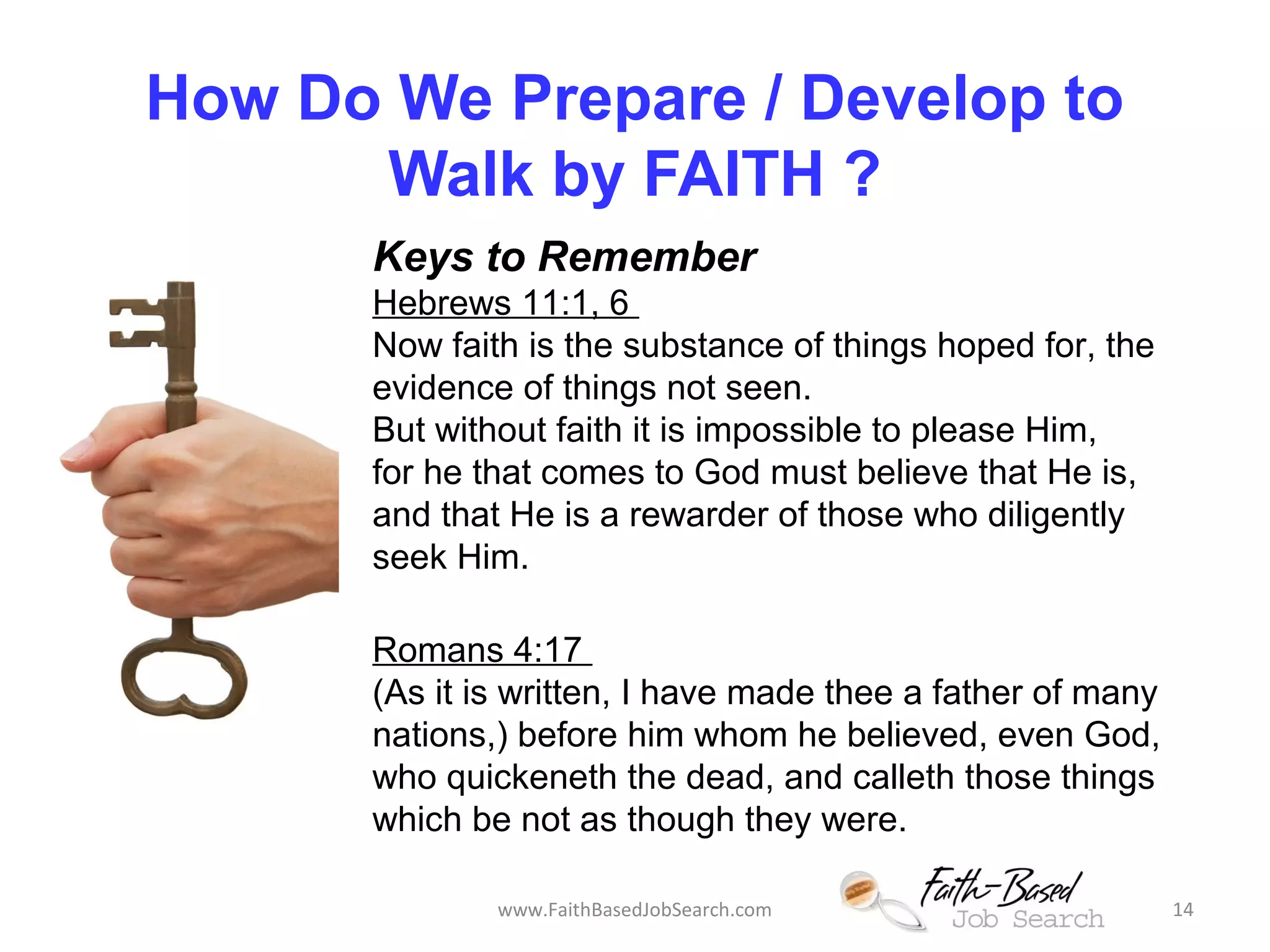 How Do We Prepare / Develop to 
Walk by FAITH ? 
Keys to Remember 
Hebrews 11:1, 6 
Now faith is the substance of things hoped for, the 
evidence of things not seen. 
But without faith it is impossible to please Him, 
for he that comes to God must believe that He is, 
and that He is a rewarder of those who diligently 
seek Him. 
Romans 4:17 
(As it is written, I have made thee a father of many 
nations,) before him whom he believed, even God, 
who quickeneth the dead, and calleth those things 
which be not as though they were. 
www.FaithBasedJobSearch.com 14 
 