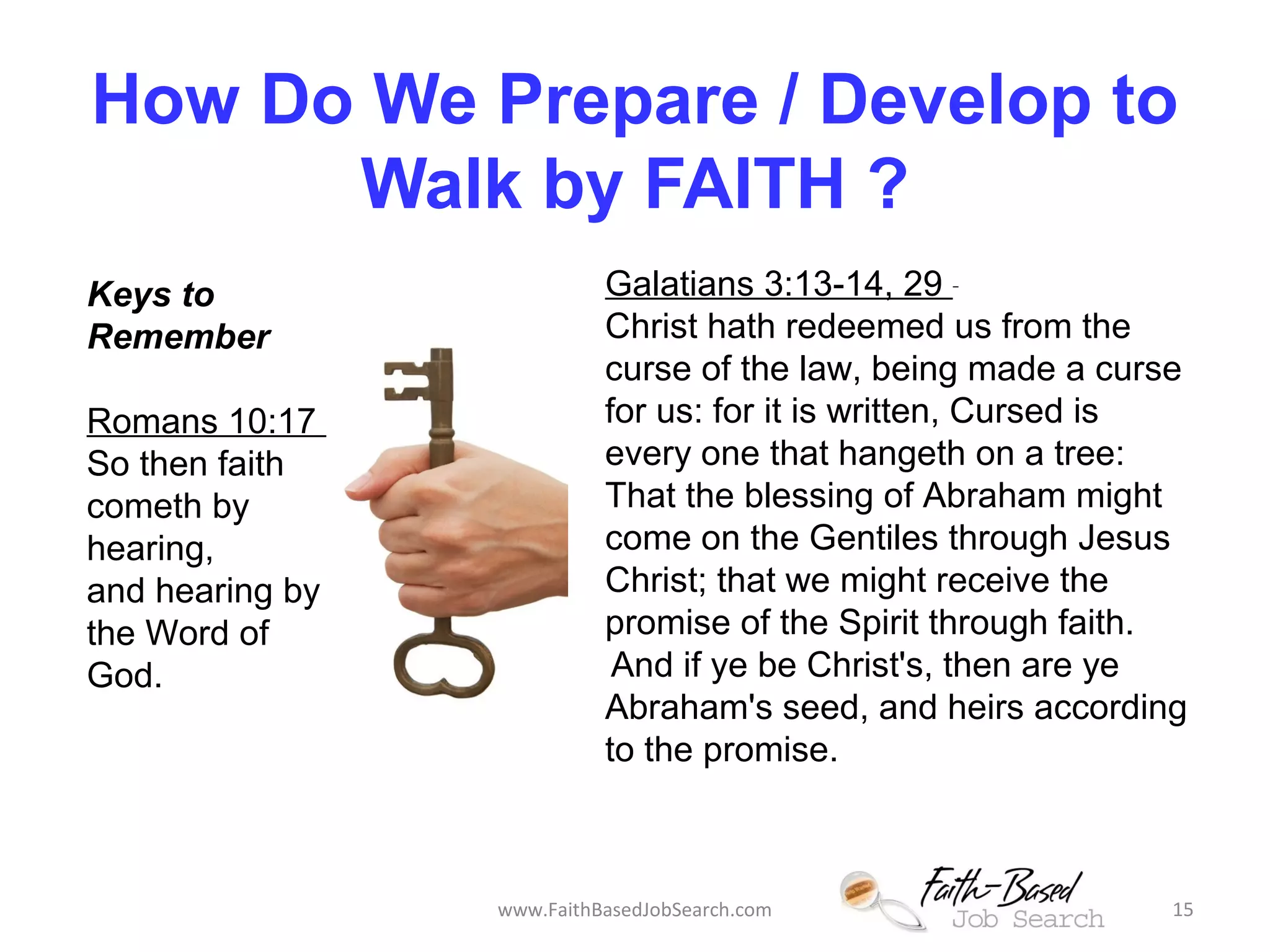 How Do We Prepare / Develop to 
Walk by FAITH ? 
Galatians 3:13-14, 29 
Christ hath redeemed us from the 
curse of the law, being made a curse 
for us: for it is written, Cursed is 
every one that hangeth on a tree: 
That the blessing of Abraham might 
come on the Gentiles through Jesus 
Christ; that we might receive the 
promise of the Spirit through faith. 
And if ye be Christ's, then are ye 
Abraham's seed, and heirs according 
to the promise. 
Keys to 
Remember 
Romans 10:17 
So then faith 
cometh by 
hearing, 
and hearing by 
the Word of 
God. 
www.FaithBasedJobSearch.com 15 
 
