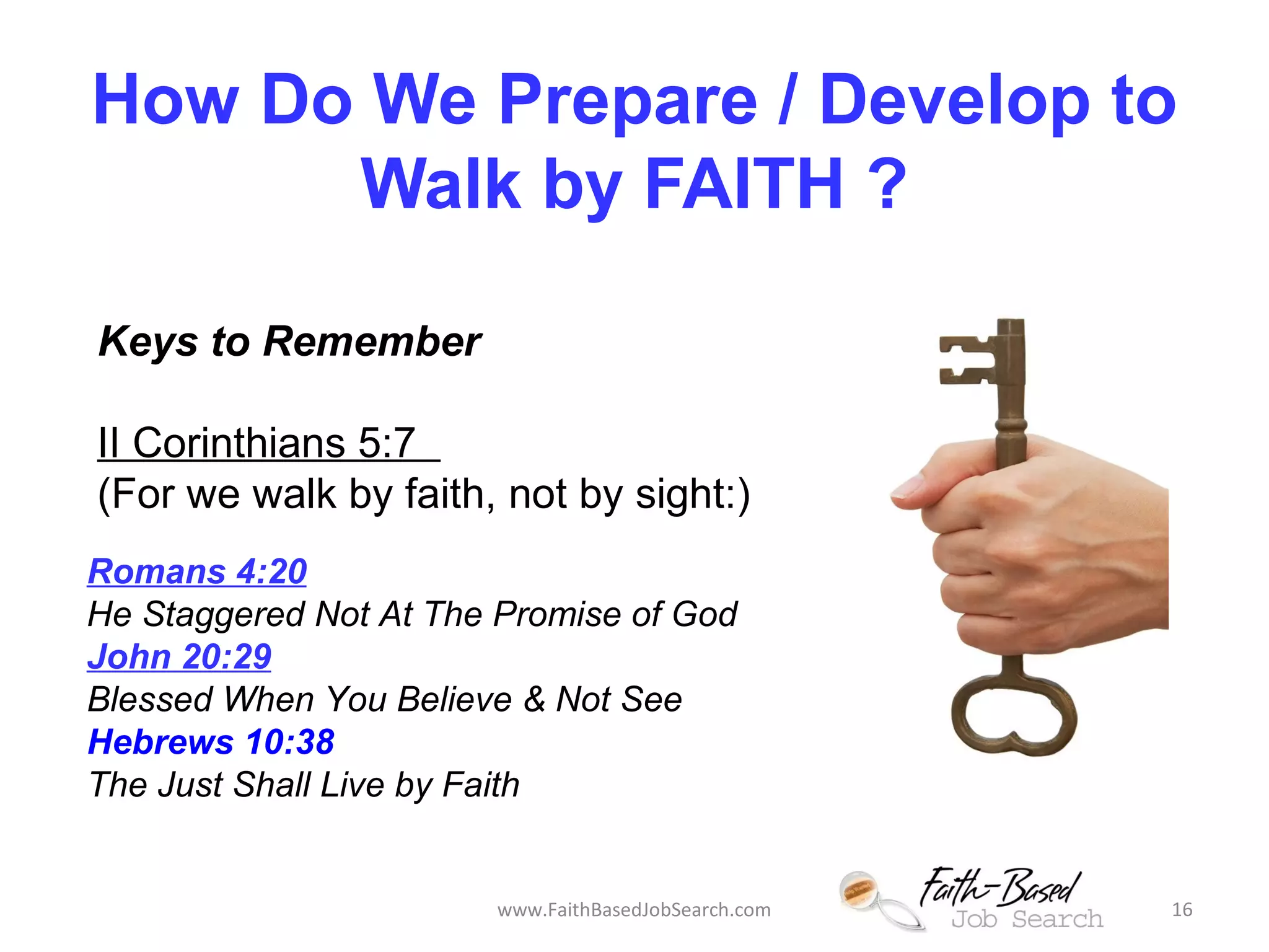 How Do We Prepare / Develop to 
Walk by FAITH ? 
Keys to Remember 
II Corinthians 5:7 
(For we walk by faith, not by sight:) 
Romans 4:20 
He Staggered Not At The Promise of God 
John 20:29 
Blessed When You Believe & Not See 
Hebrews 10:38 
The Just Shall Live by Faith 
www.FaithBasedJobSearch.com 16 
 