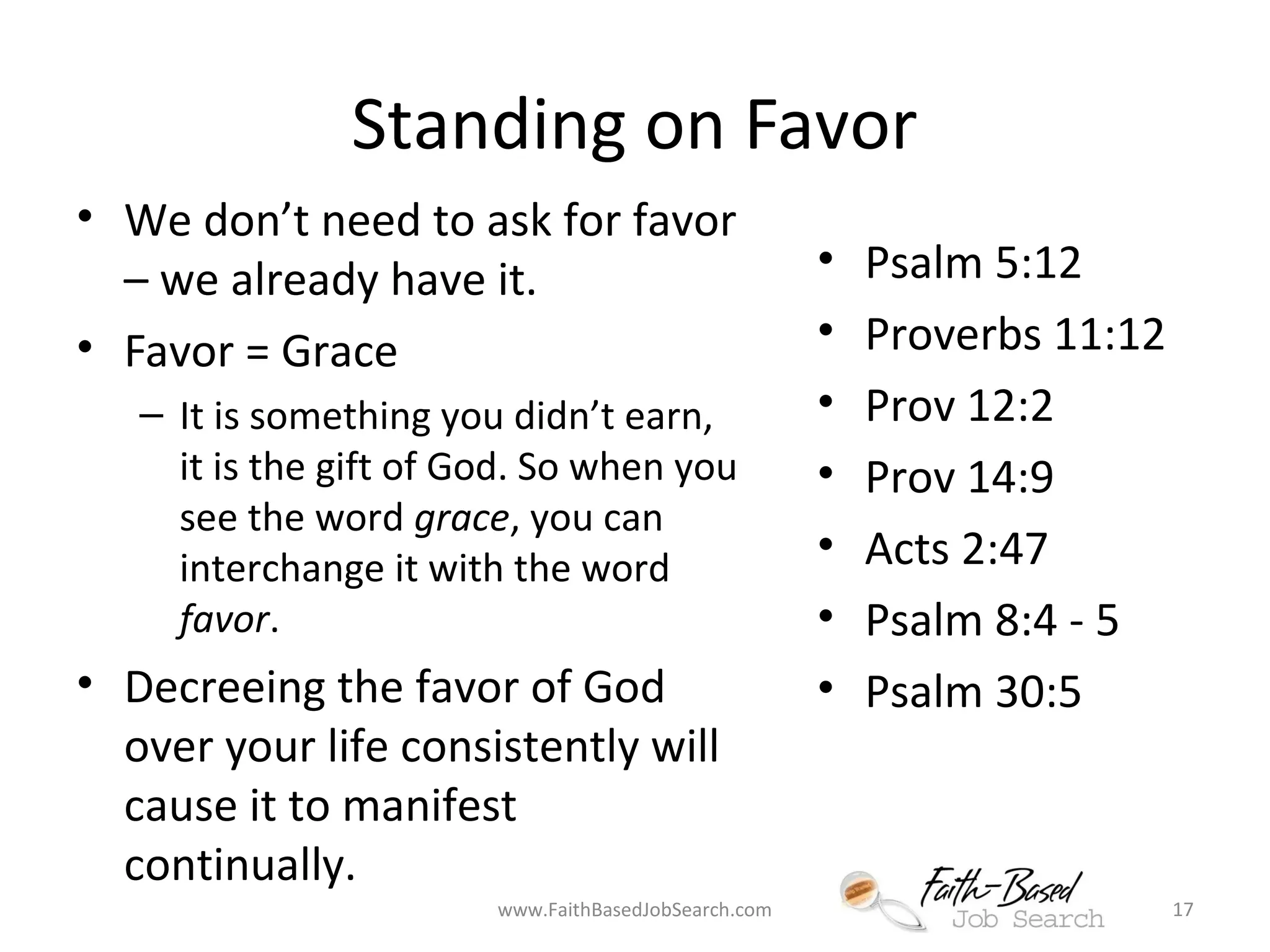 Standing on Favor 
• We don’t need to ask for favor 
– we already have it. 
• Favor = Grace 
– It is something you didn’t earn, 
it is the gift of God. So when you 
see the word grace, you can 
interchange it with the word 
favor. 
• Decreeing the favor of God 
over your life consistently will 
cause it to manifest 
continually. 
• Psalm 5:12 
• Proverbs 11:12 
• Prov 12:2 
• Prov 14:9 
• Acts 2:47 
• Psalm 8:4 - 5 
• Psalm 30:5 
www.FaithBasedJobSearch.com 17 
 