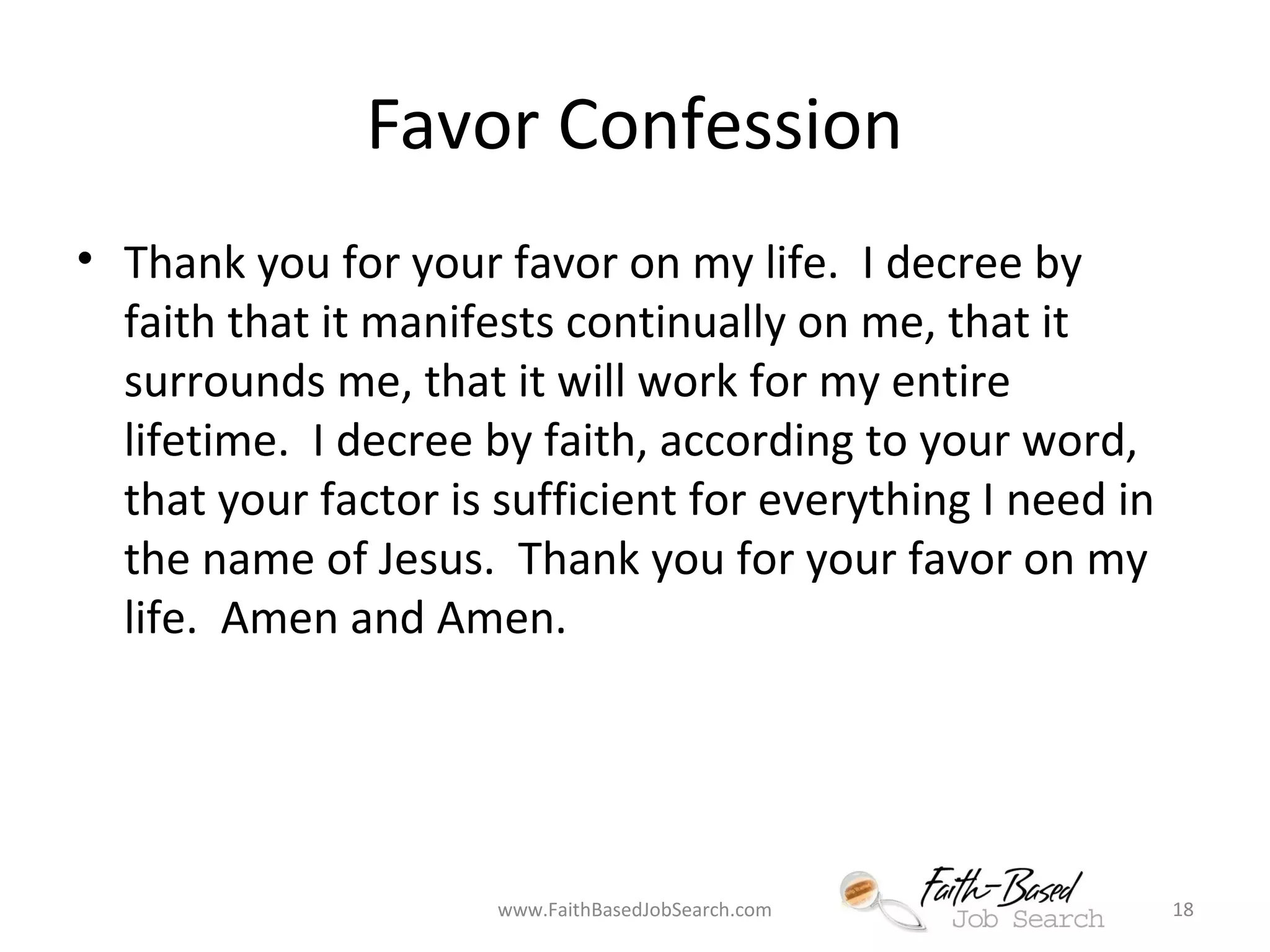 Favor Confession 
• Thank you for your favor on my life. I decree by 
faith that it manifests continually on me, that it 
surrounds me, that it will work for my entire 
lifetime. I decree by faith, according to your word, 
that your factor is sufficient for everything I need in 
the name of Jesus. Thank you for your favor on my 
life. Amen and Amen. 
www.FaithBasedJobSearch.com 18 
 