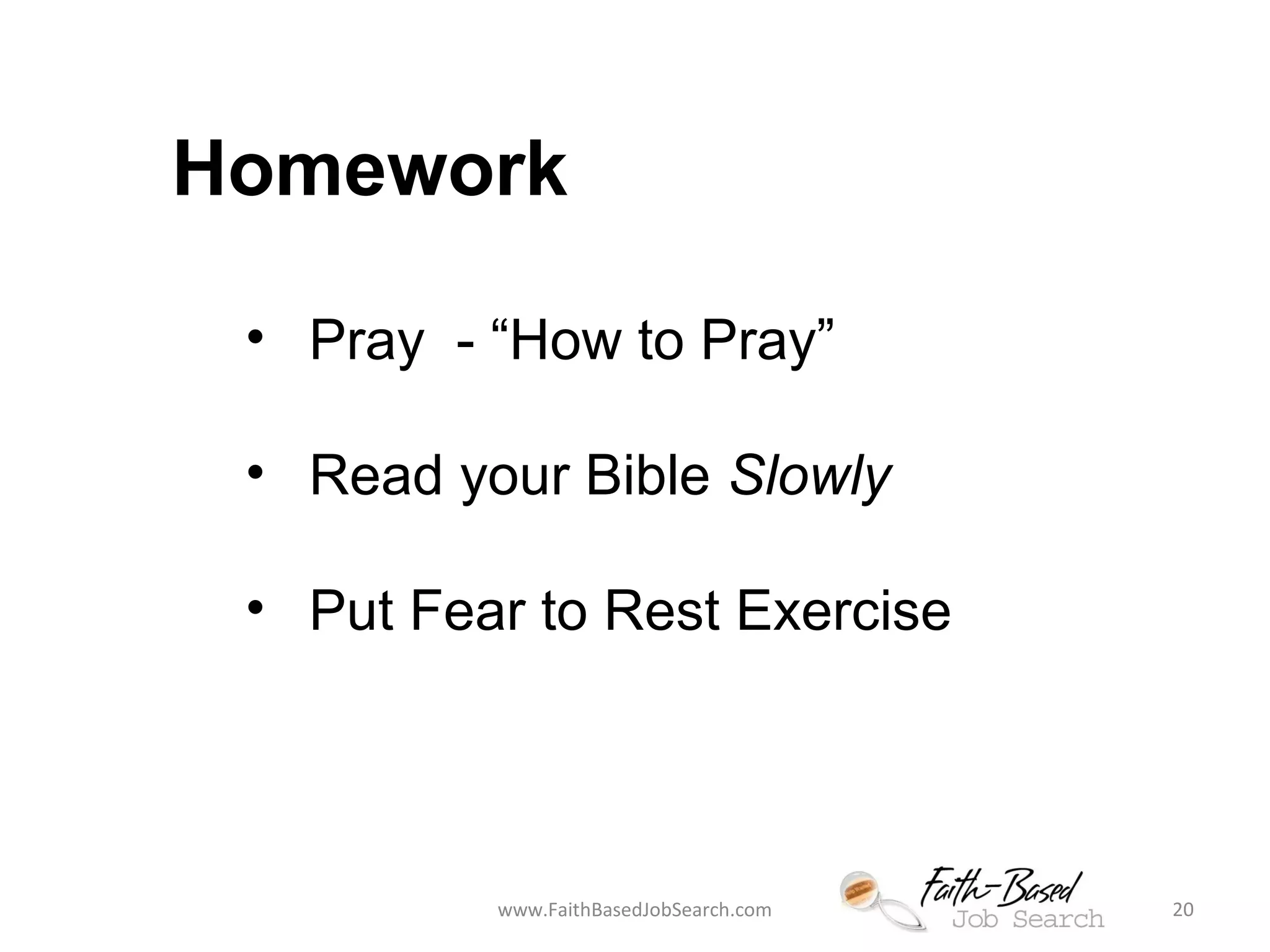 Homework 
• Pray - “How to Pray” 
• Read your Bible Slowly 
• Put Fear to Rest Exercise 
www.FaithBasedJobSearch.com 20 
 