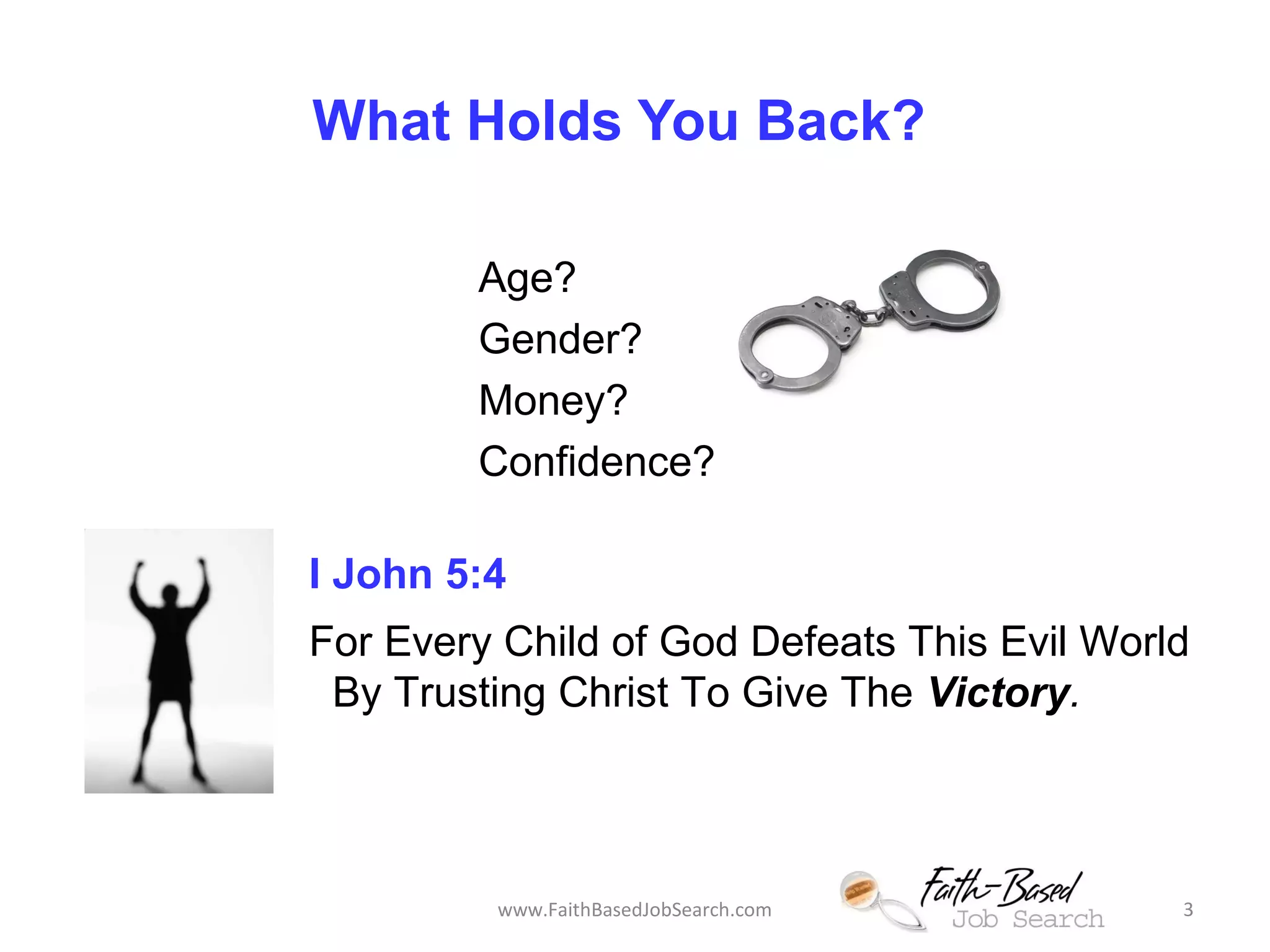 What Holds You Back? 
Age? 
Gender? 
Money? 
Confidence? 
I John 5:4 
For Every Child of God Defeats This Evil World 
By Trusting Christ To Give The Victory. 
www.FaithBasedJobSearch.com 3 
 