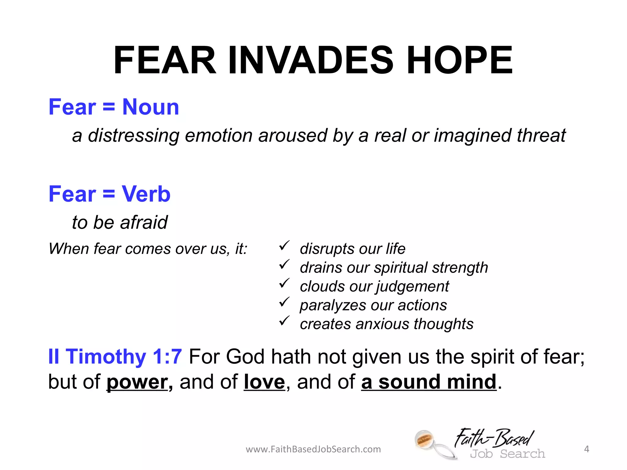 FEAR INVADES HOPE 
Fear = Noun 
a distressing emotion aroused by a real or imagined threat 
Fear = Verb 
to be afraid 
When fear comes over us, it:  disrupts our life 
 drains our spiritual strength 
 clouds our judgement 
 paralyzes our actions 
 creates anxious thoughts 
II Timothy 1:7 For God hath not given us the spirit of fear; 
but of power, and of love, and of a sound mind. 
www.FaithBasedJobSearch.com 4 
 