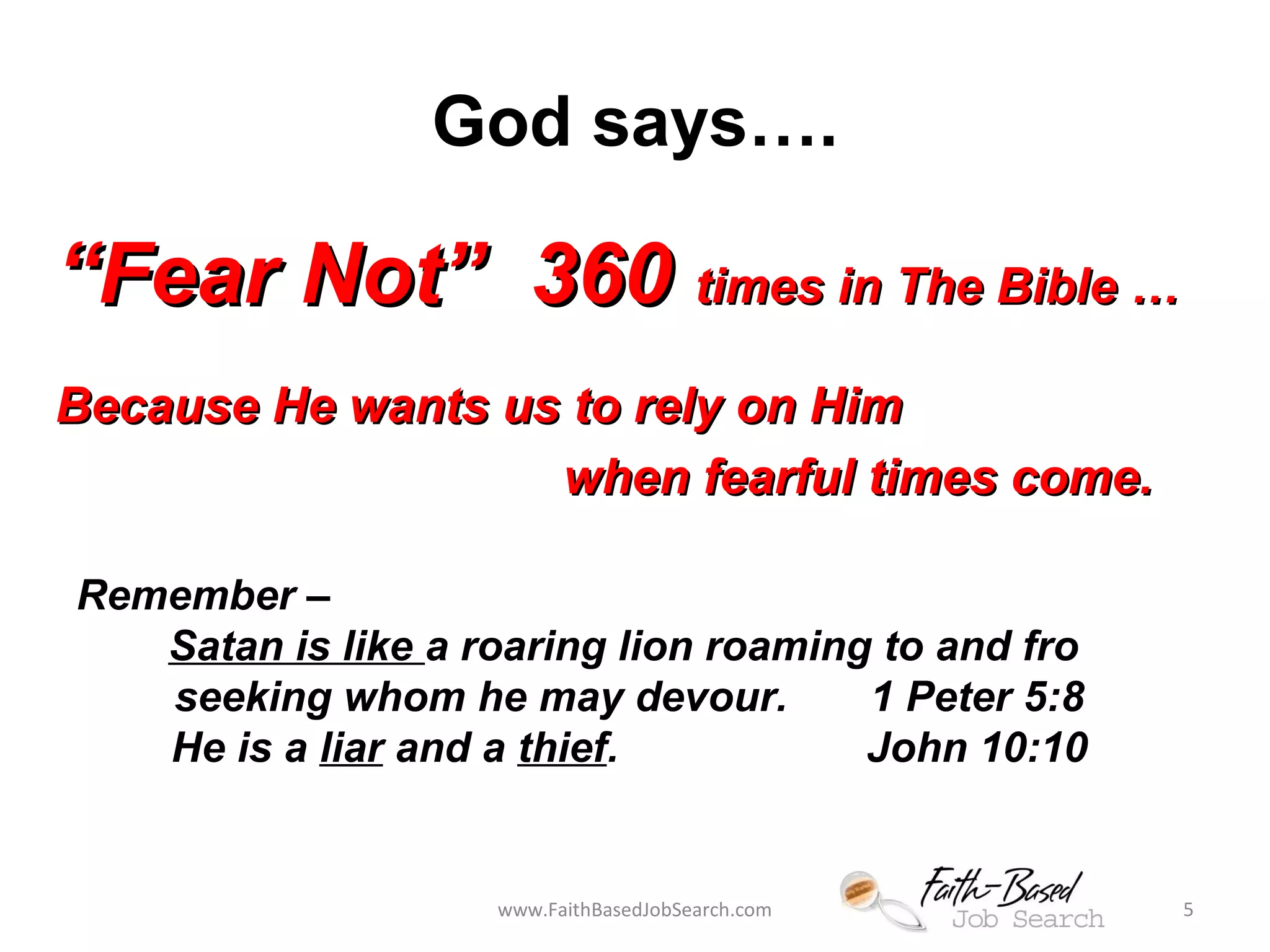 God says…. 
““FFeeaarr NNoott”” 336600 ttiimmeess iinn TThhee BBiibbllee …… 
BBeeccaauussee HHee wwaannttss uuss ttoo rreellyy oonn HHiimm 
wwhheenn ffeeaarrffuull ttiimmeess ccoommee.. 
Remember – 
Satan is like a roaring lion roaming to and fro 
seeking whom he may devour. 1 Peter 5:8 
He is a liar and a thief. John 10:10 
www.FaithBasedJobSearch.com 5 
 