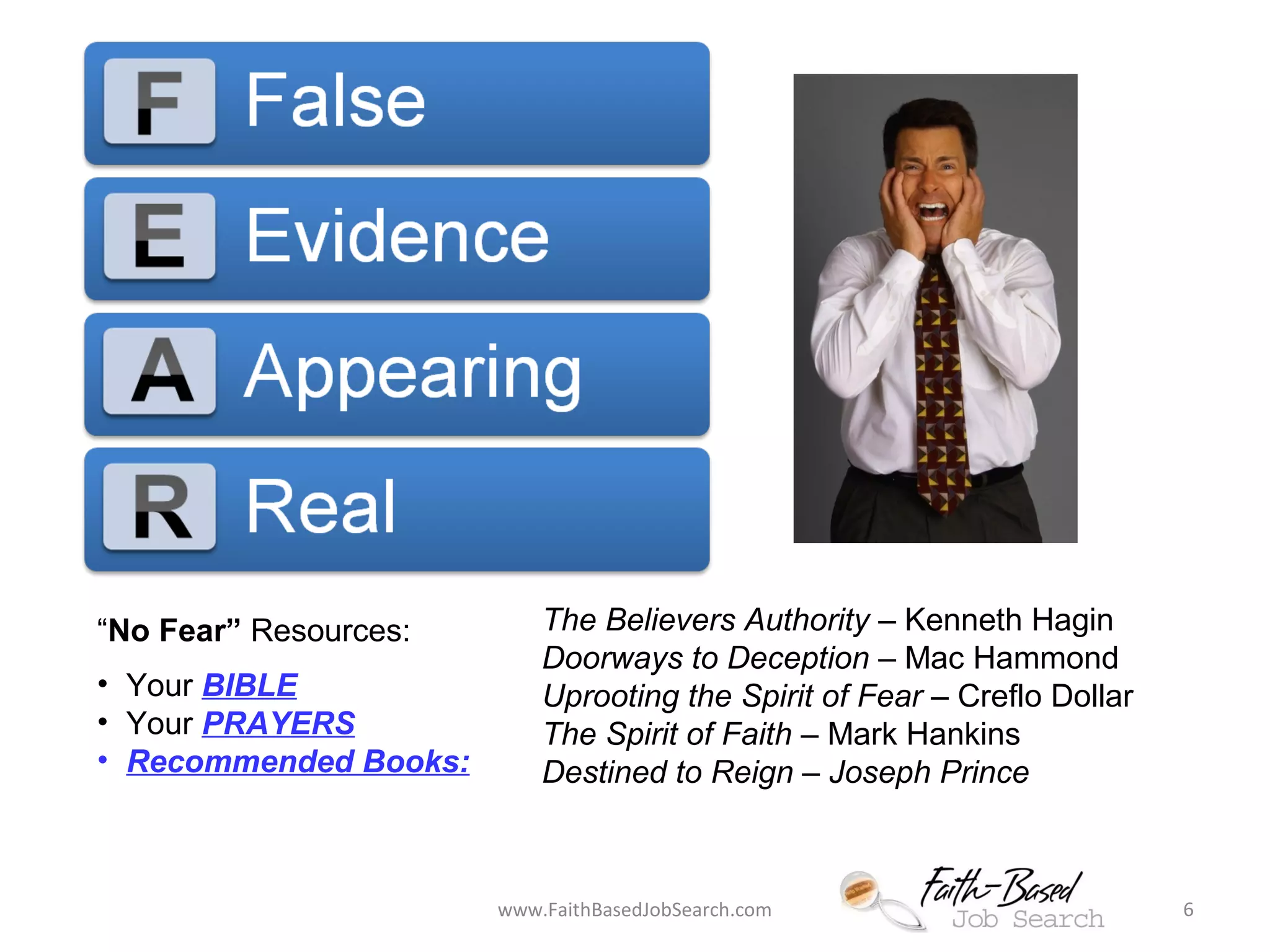 “No Fear” Resources: 
• Your BIBLE 
• Your PRAYERS 
• Recommended Books: 
The Believers Authority – Kenneth Hagin 
Doorways to Deception – Mac Hammond 
Uprooting the Spirit of Fear – Creflo Dollar 
The Spirit of Faith – Mark Hankins 
Destined to Reign – Joseph Prince 
www.FaithBasedJobSearch.com 6 
 