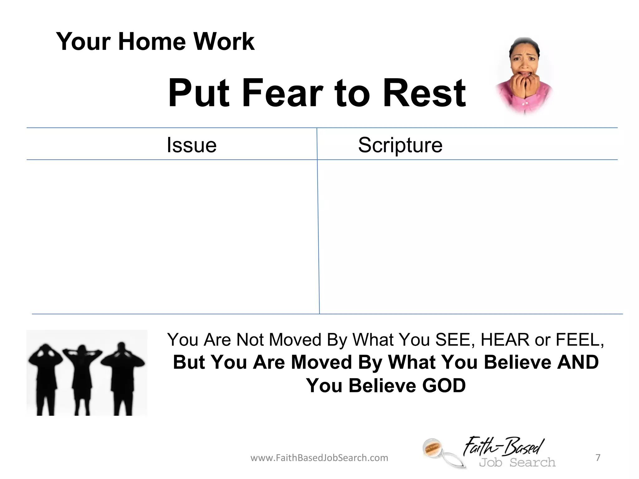 Your Home Work 
Put Fear to Rest 
Issue Scripture 
You Are Not Moved By What You SEE, HEAR or FEEL, 
But You Are Moved By What You Believe AND 
You Believe GOD 
www.FaithBasedJobSearch.com 7 
 